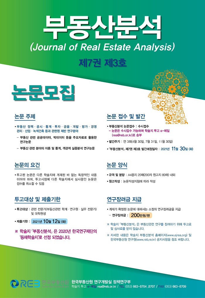 부동산분석
(Journal of Real Estate Analysis)
제7권 제3호
논문모집
논문주제
부동산 정책·공시·통계·투자·금융·개발·평가·경영관리·산업·녹색건축 등과 관련된 제반 연구분야
- 부동산 관련 공공데이터, 빅데이터 등을 주요자료로 활용한 연구논문
- 부동산 관련 분야의 이론 및 통계, 객관적 실증분석 연구논문
논문 접수 및 발간
부동산분석 논문접수 : 수시접수
- 논문은 수시접수 가능하며 학술지 투고 e-메일(rea@reb.or.kr)로 송부
발간주기 : 연 3회(4월 30일, 7월31일, 11월30일)
「부동산분석」 제7권 제3호 발간예정일자 : 2021년 11월 30일 (화)
논문의 요건
투고된 논문은 다른 학술지에 게제된 바 없는 독창적인 내용이어야 하며, 투고시점에 다른 학술지에서 심사중인 논문은 접수를 취소할 수 있음
논문 양식
규격 및 분량 : A4용지 20매(200자 원고지 80매) 내외
원고작성 : 논문작성지침에 따라 작성
투고대상 및 제출기한
투고대상 : 관련 전문가(부동산관련 학계·연구원·실무 전문가) 및 대학원생
제출기한 : 2021년 10월 12일 (화) ※ 학술지 「부동산분석」은 2020년 한국연구재단의 ‘등재학술지’로 선정 되었습니다.
연구장려금 지급
게재가 확정된 논문에 대해서는 소정의 연구장려금을 지급
- 연구장려금 : 200만원/편
※ 학술지 「부동산분석」은 부동산관련 연구를 장려하기 위해 투고료 및 심사료를 받지 않습니다.
※ 자세한 내용은 학술지 부동산분석 홈페이지(www.ejrea.org) 및 한국부동산원 연구원(www.reb.re.kr) 공지사항을 참조 바랍니다.
REB 한국부동산원 한국부동산원 연구개발실 정책연구부 학술지 투고 e-메일 rea@reb.or.kr / TEL (053) 663-8704, 8707 / FAX (053) 663-8709